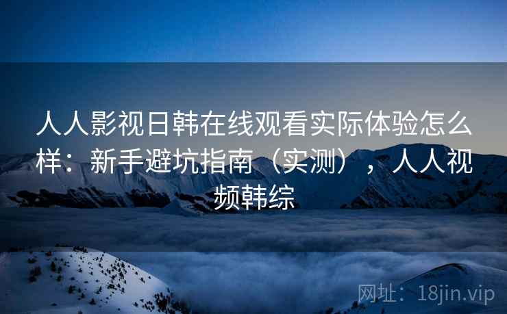 人人影视日韩在线观看实际体验怎么样:新手避坑指南(实测),人人视频韩综 人人影视日韩在线观看实际体验怎么样:新手避坑指南(实测),人人视频韩综