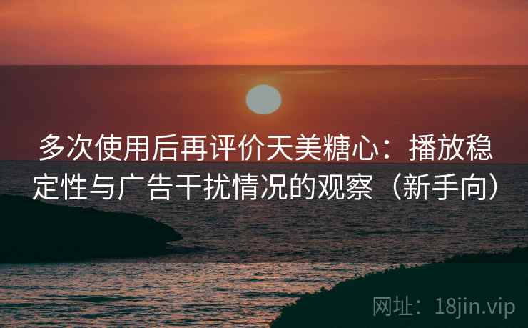 多次使用后再评价天美糖心:播放稳定性与广告干扰情况的观察(新手向) 多次使用后再评价天美糖心:播放稳定性与广告干扰情况的观察(新手向)