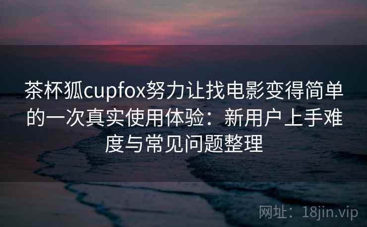 茶杯狐cupfox努力让找电影变得简单的一次真实使用体验：新用户上手难度与常见问题整理
