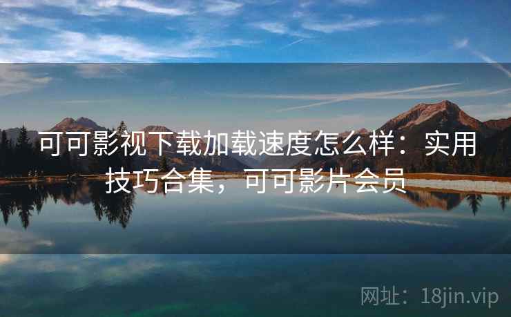 可可影视下载加载速度怎么样：实用技巧合集，可可影片会员