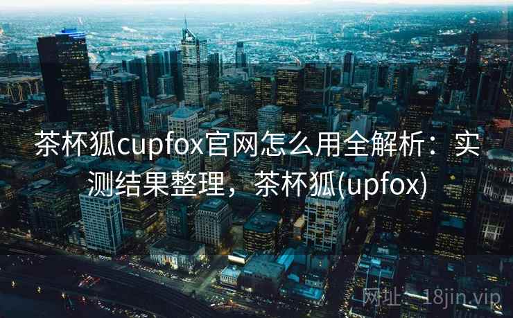 茶杯狐cupfox官网怎么用全解析：实测结果整理，茶杯狐(upfox)