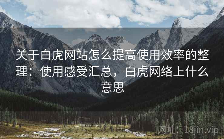 关于白虎网站怎么提高使用效率的整理:使用感受汇总,白虎网络上什么意思 关于白虎网站怎么提高使用效率的整理:使用感受汇总,白虎网络上什么意思