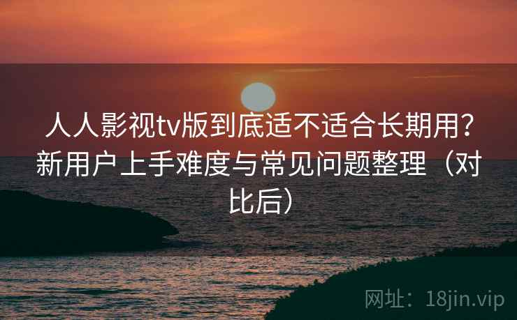 人人影视tv版到底适不适合长期用？新用户上手难度与常见问题整理（对比后）