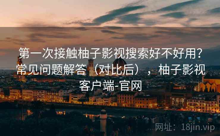 第一次接触柚子影视搜索好不好用？常见问题解答（对比后），柚子影视客户端-官网