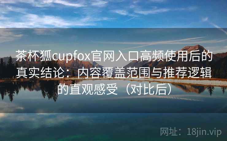 茶杯狐cupfox官网入口高频使用后的真实结论:内容覆盖范围与推荐逻辑的直观感受(对比后) 茶杯狐cupfox官网入口高频使用后的真实结论:内容覆盖范围与推荐逻辑的直观感受(对比后)