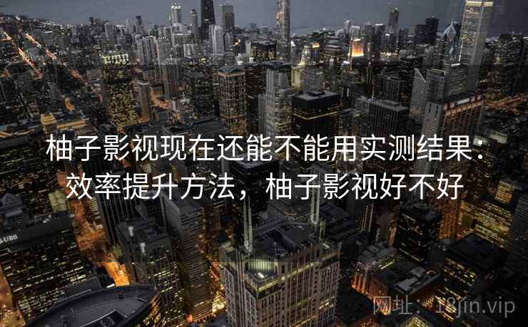 柚子影视现在还能不能用实测结果：效率提升方法，柚子影视好不好