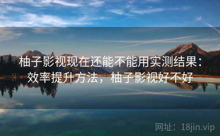 柚子影视现在还能不能用实测结果：效率提升方法，柚子影视好不好