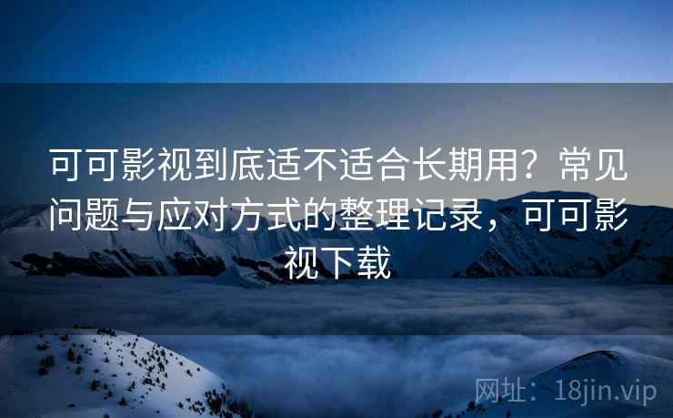 可可影视到底适不适合长期用？常见问题与应对方式的整理记录，可可影视下载