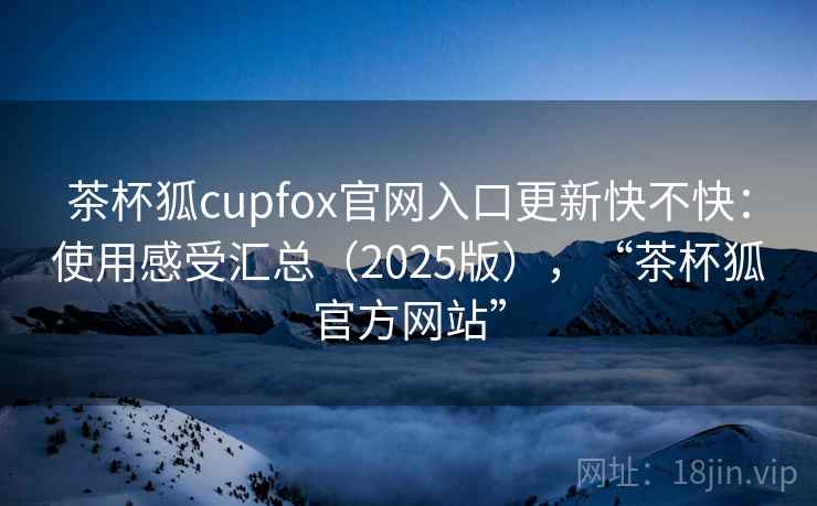 茶杯狐cupfox官网入口更新快不快：使用感受汇总（2025版），“茶杯狐官方网站”