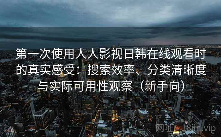第一次使用人人影视日韩在线观看时的真实感受：搜索效率、分类清晰度与实际可用性观察（新手向）
