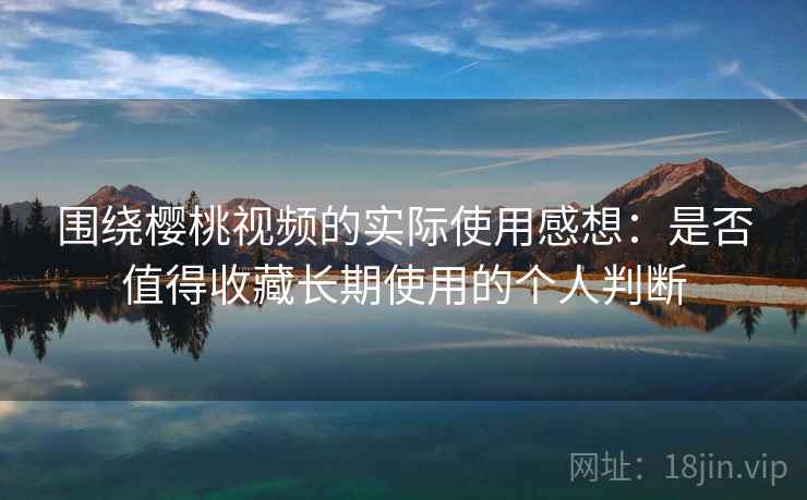 围绕樱桃视频的实际使用感想:是否值得收藏长期使用的个人判断 围绕樱桃视频的实际使用感想:是否值得收藏长期使用的个人判断