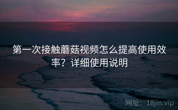 第一次接触蘑菇视频怎么提高使用效率？详细使用说明