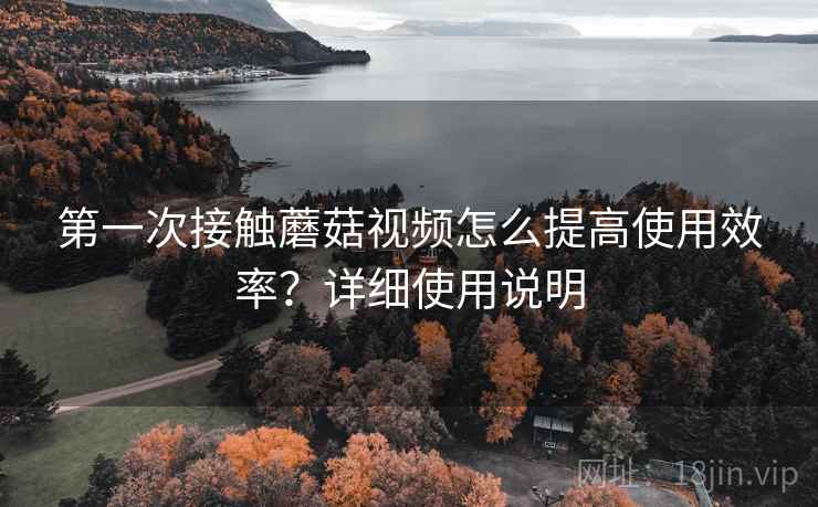 第一次接触蘑菇视频怎么提高使用效率？详细使用说明