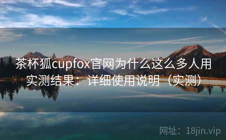 茶杯狐cupfox官网为什么这么多人用实测结果:详细使用说明(实测) 茶杯狐cupfox官网为什么这么多人用实测结果:详细使用说明(实测)