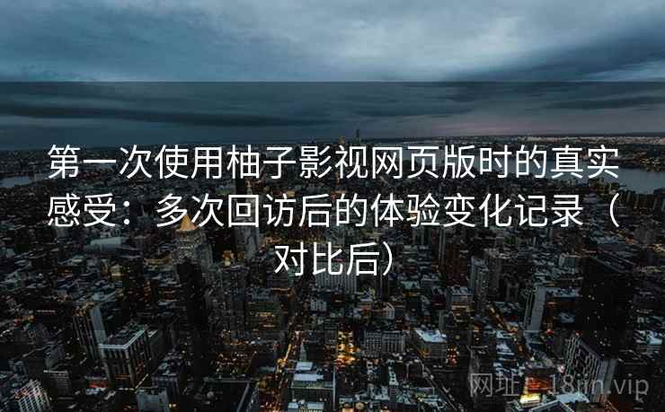 第一次使用柚子影视网页版时的真实感受：多次回访后的体验变化记录（对比后）