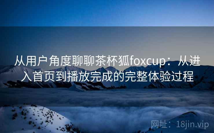 从用户角度聊聊茶杯狐foxcup：从进入首页到播放完成的完整体验过程