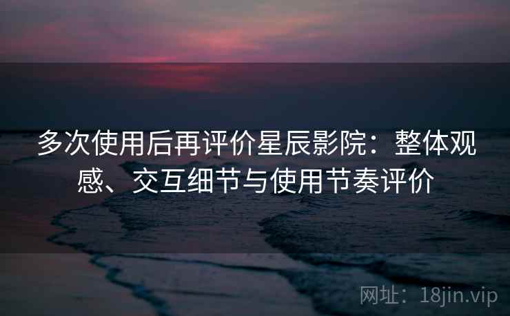 多次使用后再评价星辰影院:整体观感、交互细节与使用节奏评价 多次使用后再评价星辰影院:整体观感、交互细节与使用节奏评价