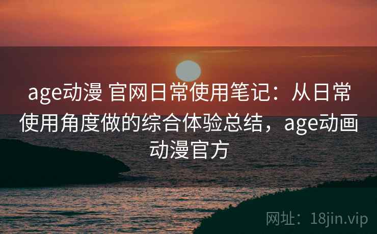 age动漫 官网日常使用笔记:从日常使用角度做的综合体验总结,age动画动漫官方 age动漫 官网日常使用笔记:从日常使用角度做的综合体验总结,age动画动漫官方