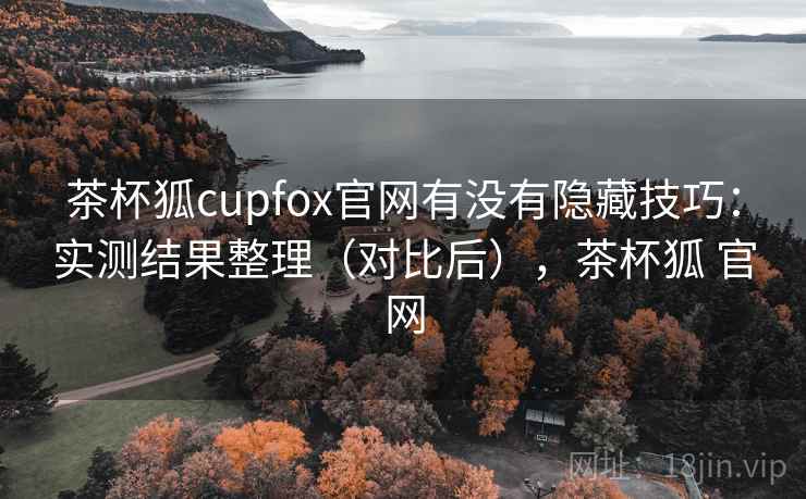 茶杯狐cupfox官网有没有隐藏技巧:实测结果整理(对比后),茶杯狐 官网 茶杯狐cupfox官网有没有隐藏技巧:实测结果整理(对比后),茶杯狐 官网