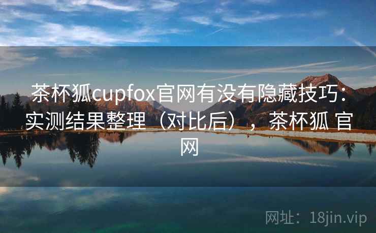 茶杯狐cupfox官网有没有隐藏技巧：实测结果整理（对比后），茶杯狐 官网