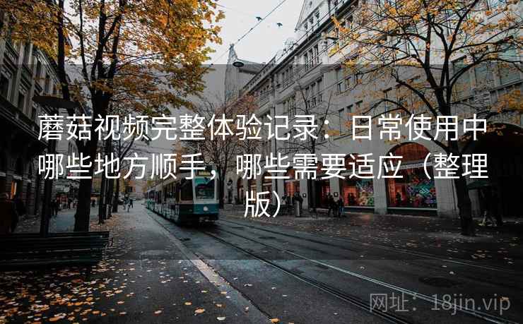 蘑菇视频完整体验记录：日常使用中哪些地方顺手，哪些需要适应（整理版）