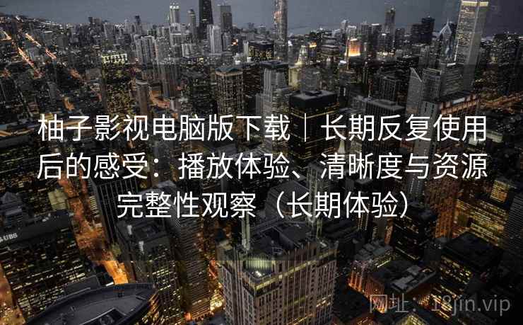 柚子影视电脑版下载｜长期反复使用后的感受：播放体验、清晰度与资源完整性观察（长期体验）