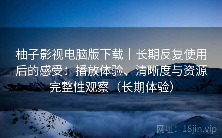 柚子影视电脑版下载|长期反复使用后的感受:播放体验、清晰度与资源完整性观察(长期体验) 柚子影视电脑版下载|长期反复使用后的感受:播放体验、清晰度与资源完整性观察(长期体验)