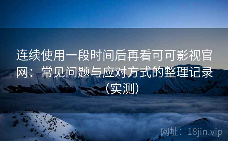 连续使用一段时间后再看可可影视官网：常见问题与应对方式的整理记录（实测）