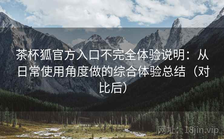 茶杯狐官方入口不完全体验说明：从日常使用角度做的综合体验总结（对比后）