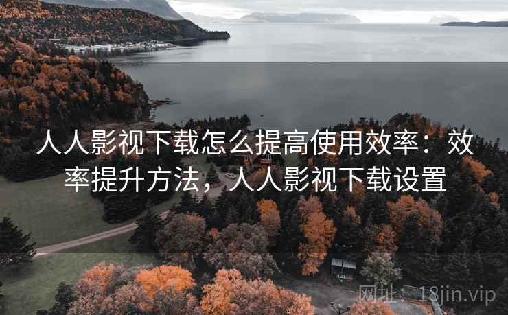 人人影视下载怎么提高使用效率：效率提升方法，人人影视下载设置