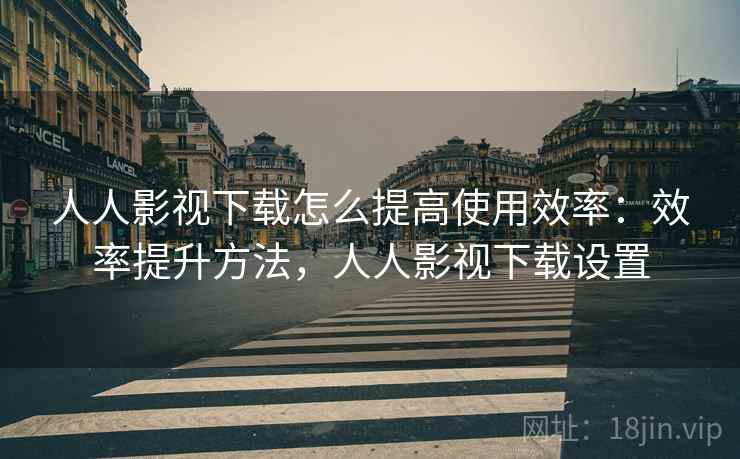 人人影视下载怎么提高使用效率:效率提升方法,人人影视下载设置 人人影视下载怎么提高使用效率:效率提升方法,人人影视下载设置