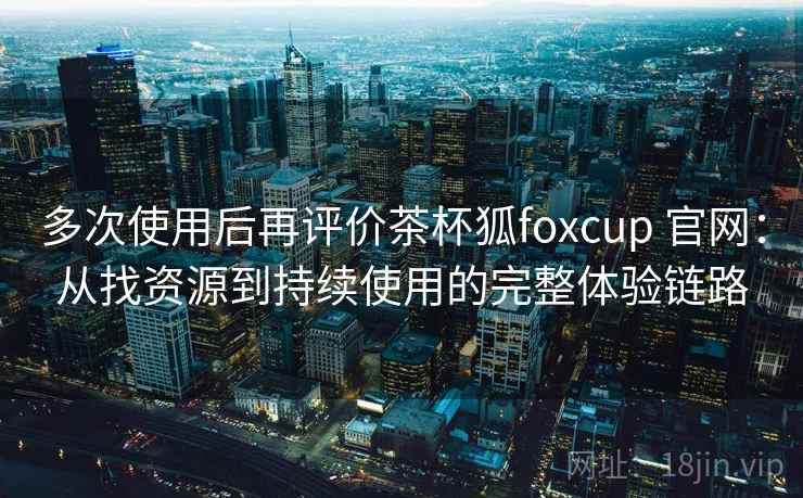 多次使用后再评价茶杯狐foxcup 官网：从找资源到持续使用的完整体验链路