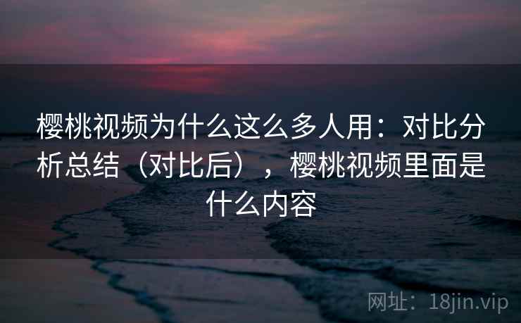 樱桃视频为什么这么多人用：对比分析总结（对比后），樱桃视频里面是什么内容