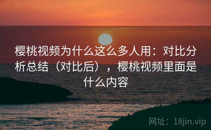 樱桃视频为什么这么多人用:对比分析总结(对比后),樱桃视频里面是什么内容 樱桃视频为什么这么多人用:对比分析总结(对比后),樱桃视频里面是什么内容