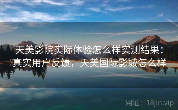 天美影院实际体验怎么样实测结果:真实用户反馈,天美国际影城怎么样 天美影院实际体验怎么样实测结果:真实用户反馈,天美国际影城怎么样