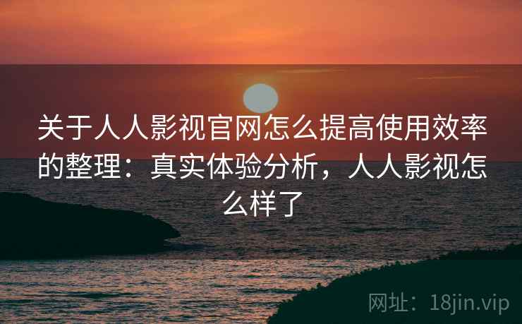关于人人影视官网怎么提高使用效率的整理：真实体验分析，人人影视怎么样了