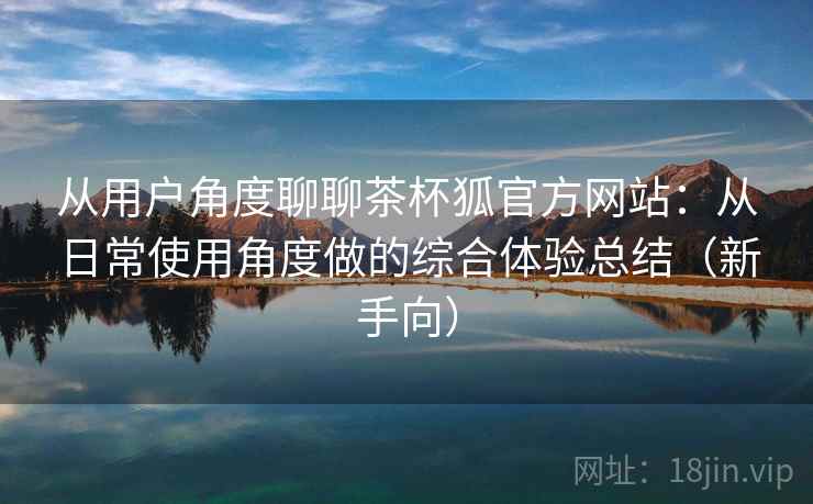 从用户角度聊聊茶杯狐官方网站：从日常使用角度做的综合体验总结（新手向）