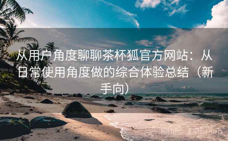 从用户角度聊聊茶杯狐官方网站：从日常使用角度做的综合体验总结（新手向）