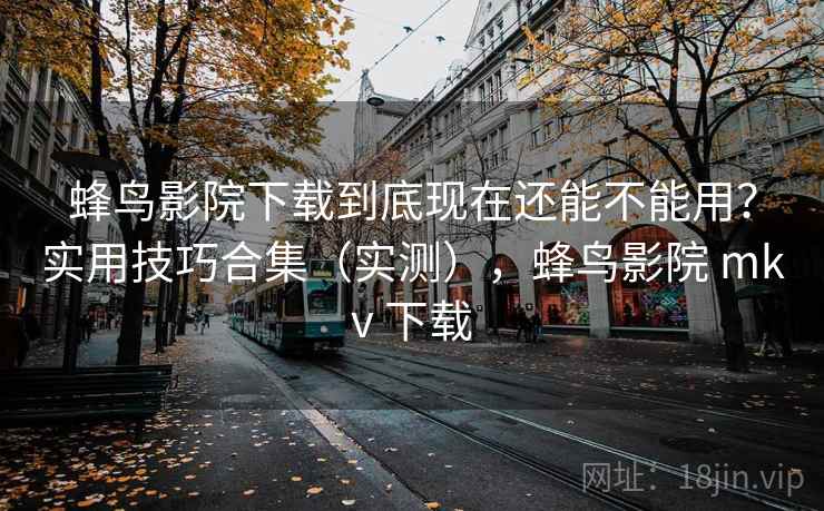 蜂鸟影院下载到底现在还能不能用？实用技巧合集（实测），蜂鸟影院 mkv 下载