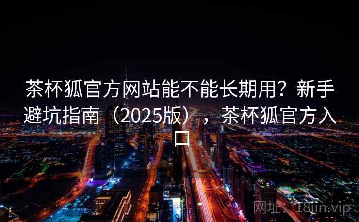 茶杯狐官方网站能不能长期用？新手避坑指南（2025版），茶杯狐官方入口