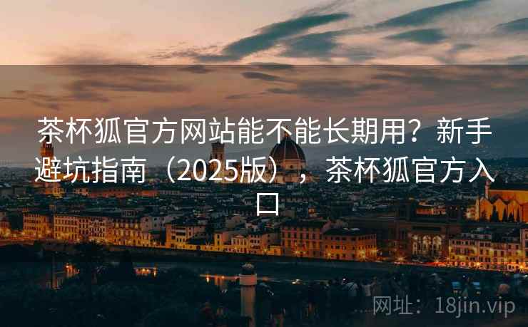 茶杯狐官方网站能不能长期用？新手避坑指南（2025版），茶杯狐官方入口