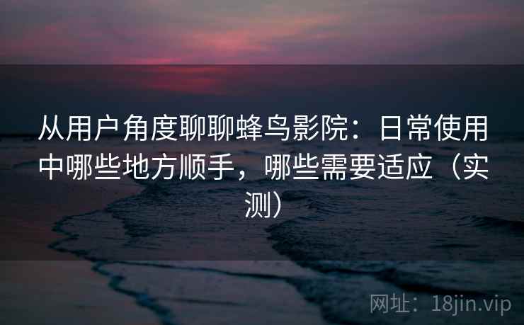 从用户角度聊聊蜂鸟影院：日常使用中哪些地方顺手，哪些需要适应（实测）