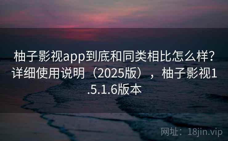 柚子影视app到底和同类相比怎么样？详细使用说明（2025版），柚子影视1.5.1.6版本