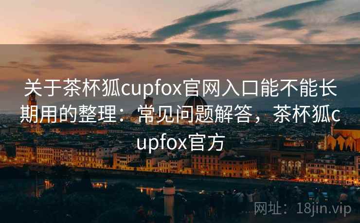 关于茶杯狐cupfox官网入口能不能长期用的整理：常见问题解答，茶杯狐cupfox官方