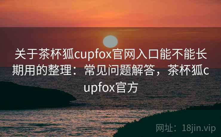 关于茶杯狐cupfox官网入口能不能长期用的整理：常见问题解答，茶杯狐cupfox官方
