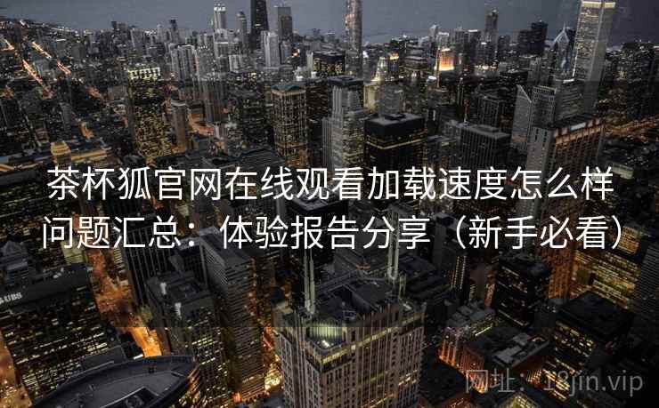 茶杯狐官网在线观看加载速度怎么样问题汇总：体验报告分享（新手必看）