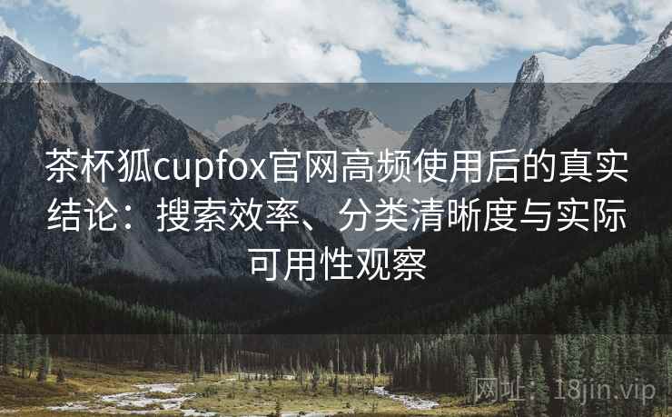 茶杯狐cupfox官网高频使用后的真实结论：搜索效率、分类清晰度与实际可用性观察