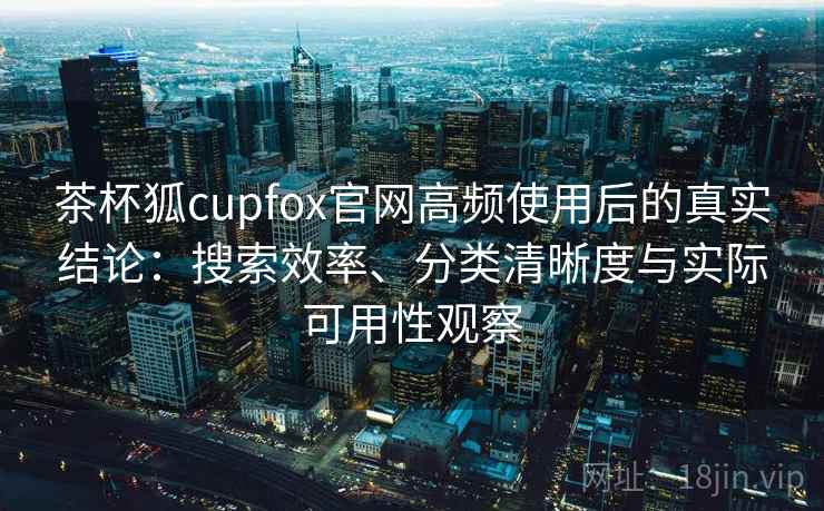 茶杯狐cupfox官网高频使用后的真实结论：搜索效率、分类清晰度与实际可用性观察