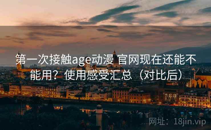 第一次接触age动漫 官网现在还能不能用？使用感受汇总（对比后）