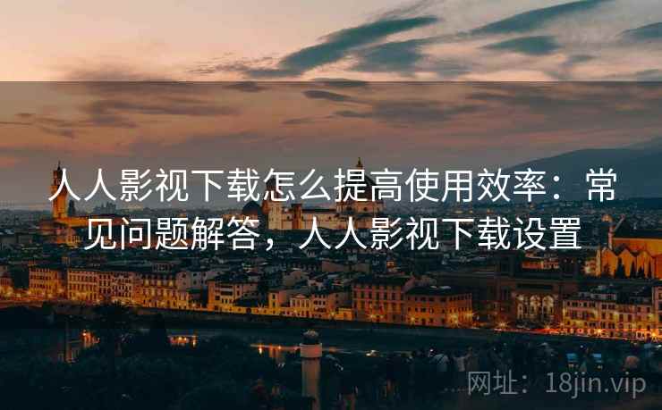 人人影视下载怎么提高使用效率：常见问题解答，人人影视下载设置